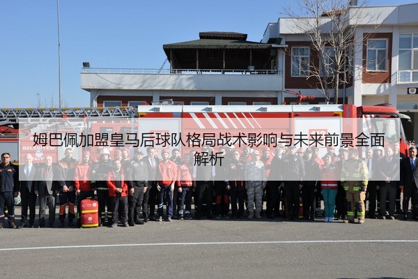 姆巴佩加盟皇马后球队格局战术影响与未来前景全面解析