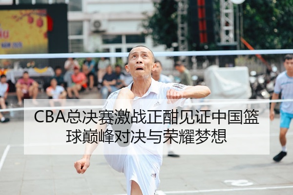 CBA总决赛激战正酣见证中国篮球巅峰对决与荣耀梦想