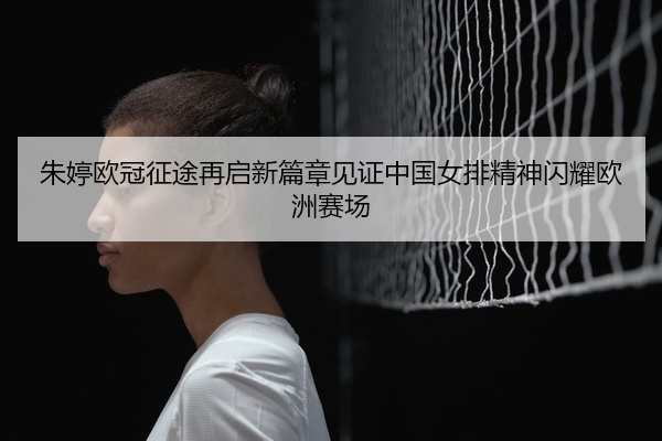 朱婷欧冠征途再启新篇章见证中国女排精神闪耀欧洲赛场